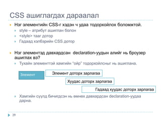 CSS ашиглагдах дараалал
    Нэг элементийн CSS-г хэдэн ч удаа тодорхойлох боломжтой.
        style – атрибут ашиглан болон
        <style> тааг дотор
        Гадаад хэлбэрийн CSS дотор

    Нэг элементэд давхардсан declaration-уудын алийг нь броузер
     ашиглах вэ?
        Тухайн элементтэй хамгийн “ойр” тодорхойлсныг нь ашиглана.

         Элемент         Элемент доторх зарлагаа

                                 Хуудас доторх зарлагаа

                                               Гадаад хуудас доторх зарлагаа
        Хамгийн сүүлд бичигдсэн нь өмнөх давхардсан declaration-уудаа
         дарна.


    29
 