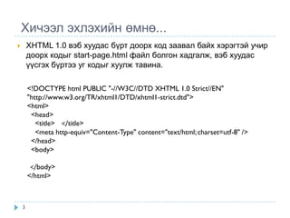 Хичээл эхлэхийн өмнө...
       XHTML 1.0 вэб хуудас бүрт доорх код заавал байх хэрэгтэй учир
        доорх кодыг start-page.html файл болгон хадгалж, вэб хуудас
        үүсгэх бүртээ уг кодыг хуулж тавина.

        <!DOCTYPE html PUBLIC "-//W3C//DTD XHTML 1.0 Strict//EN"
        "http://www.w3.org/TR/xhtml1/DTD/xhtml1-strict.dtd">
        <html>
         <head>
           <title> </title>
           <meta http-equiv="Content-Type" content="text/html; charset=utf-8" />
         </head>
         <body>

         </body>
        </html>



    3
 