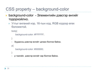 CSS property – background-color
    background-color - Элементийн дэвсгэр өнгийг
     тодорхойлно.
        Утгыг өнгөний нэр, 16-тын код, RGB кодоор өгөх
         боломжтой.
         body{
              background-color: #FFFFFF;
         }
             Хуудасны дэвсгэр өнгийг цагаан болгож байна.
         p{
              background-color: #000000;
         }
             p таагийн дэвсгэр өнгийг хар болгож байна.




    31
 