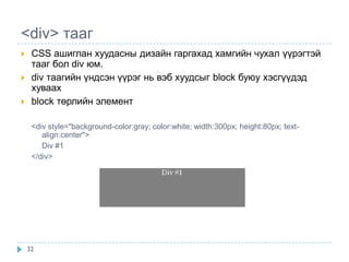 <div> тааг
    CSS ашиглан хуудасны дизайн гаргахад хамгийн чухал үүрэгтэй
     тааг бол div юм.
    div таагийн үндсэн үүрэг нь вэб хуудсыг block буюу хэсгүүдэд
     хуваах
    block төрлийн элемент

     <div style="background-color:gray; color:white; width:300px; height:80px; text-
        align:center">
        Div #1
     </div>




    32
 