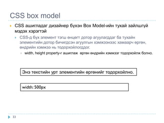 CSS box model
    CSS ашигладаг дизайнер бүхэн Box Model-ийн тухай зайлшгүй
     мэдэх хэрэгтэй
        CSS-д бүх элемент тэгш өнцөгт дотор агуулагддаг ба тухайн
         элементийн дотор бичигдсэн агуулгын хэмжээнээс хамаарч өргөн,
         өндрийн хэмжээ нь тодорхойлогддог.
             width, height property-г ашиглаж өргөн өндрийн хэмжээг тодорхойлж болно.




             Энэ текстийн урт элементийн өргөнийг тодорхойлно.


             width: 500px




    33
 