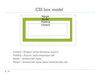 CSS box model




 •   Content – Элемент дотор бичигдсэн агуулга
 •   Padding – Агуулга, хүрээ хоорондын зай
 •   Border – Элементийн хүрээ
 •   Margin – Элементийн хүрээ гадна талаасаа авах зай



34
 