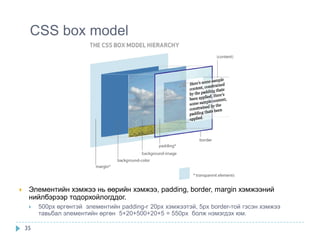 CSS box model




    Элементийн хэмжээ нь өөрийн хэмжээ, padding, border, margin хэмжээний
     нийлбэрээр тодорхойлогддог.
        500px өргөнтэй элементийн padding-г 20px хэмжээтэй, 5px border-той гэсэн хэмжээ
         тавьбал элементийн өргөн 5+20+500+20+5 = 550px болж нэмэгдэх юм.

    35
 
