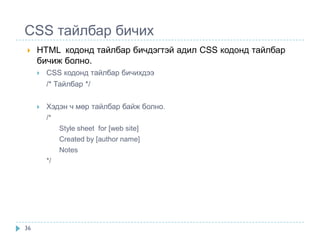 CSS тайлбар бичих
    HTML кодонд тайлбар бичдэгтэй адил CSS кодонд тайлбар
     бичиж болно.
        CSS кодонд тайлбар бичихдээ
         /* Тайлбар */

        Хэдэн ч мөр тайлбар байж болно.
         /*
              Style sheet for [web site]
              Created by [author name]
              Notes
         */




36
 