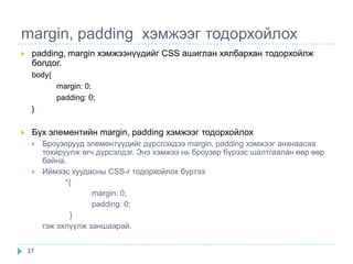 margin, padding хэмжээг тодорхойлох
    padding, margin хэмжээнүүдийг CSS ашиглан хялбархан тодорхойлж
     болдог.
     body{
             margin: 0;
             padding: 0;
     }


    Бүх элементийн margin, padding хэмжээг тодорхойлох
        Броузерууд элементүүдийг дүрслэхдээ margin, padding хэмжээг анхнаасаа
         тохируулж өгч дүрсэлдэг. Энэ хэмжээ нь броузер бүрээс шалтгаалан өөр өөр
         байна.
        Иймээс хуудасны CSS-г тодорхойлох бүртээ
               *{
                      margin: 0;
                      padding: 0;
                 }
         гэж эхлүүлж заншаарай.


    37
 