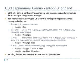 CSS зарлагааны богино хэлбэр/ Shorthand
    CSS-ийн богино хэлбэрийг ашиглах нь цаг хэмнэх, кодын бичиглэлийг
     багасгах зэрэг давуу талыг олгодог.
    Box төрлийн элементүүдэд CSS богино хэлбэрийг хэрхэн ашиглах
     талаар тайлбарлая.
            Дан утга: 4 талд хэрэглэгдэнэ.
                margin: 10px;
            Хос утга:   Эхний утга нь дээд, доод талуудад, удаах утга нь баруун, зүүн
             талуудад ашиглагдана.
                 margin: 10px 20px;
            3 утга:     1дэх утга нь дээд талд, 2 дахь утга нь баруун, зүүн талуудад, 3
             дахь утга нь доод талын хэмжээг тодорхойлоход ашиглагдана.
                 margin: 10px 20px 30px;
            4 утга: Цагийн зүүний чиглэлийн дагуу 4 талуудад ашиглагдана.
                 1 дээд, 2 баруун, 3 доод, 4 зүүн
                 margin: 10px 20px 30px 40px;
    padding, border хэмжээ өгөхөд мөн адил хэрэглэгдэнэ.

    39
 