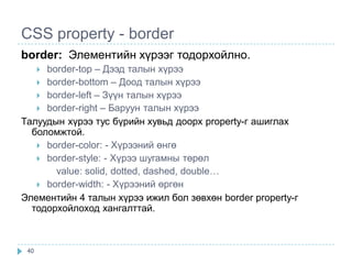 CSS property - border
border: Элементийн хүрээг тодорхойлно.
     border-top – Дээд талын хүрээ
      
    border-bottom – Дooд талын хүрээ
    border-left – Зүүн талын хүрээ
    border-right – Баруун талын хүрээ
Талуудын хүрээ тус бүрийн хувьд доорх property-г ашиглах
  боломжтой.
    border-color: - Хүрээний өнгө
    border-style: - Хүрээ шугамны төрөл
       value: solid, dotted, dashed, double…
    border-width: - Хүрээний өргөн
Элементийн 4 талын хүрээ ижил бол зөвхөн border property-г
  тодорхойлоход хангалттай.



 40
 