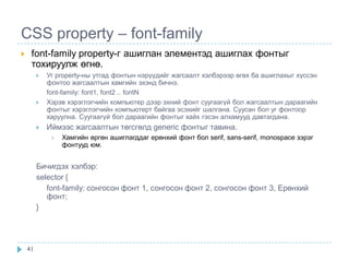CSS property – font-family
    font-family property-г ашиглан элементэд ашиглах фонтыг
     тохируулж өгнө.
            Уг property-ны утгад фонтын нэрүүдийг жагсаалт хэлбэрээр өгөх ба ашиглахыг хүссэн
             фонтоо жагсаалтын хамгийн эхэнд бичнэ.
             font-family: font1, font2 .. fontN
            Хэрэв хэрэглэгчийн компьютер дээр эхний фонт суугаагүй бол жагсаалтын дараагийн
             фонтыг хэрэглэгчийн компьютерт байгаа эсэхийг шалгана. Суусан бол уг фонтоор
             харуулна. Суугаагүй бол дараагийн фонтыг хайх гэсэн алхамууд давтагдана.
            Иймээс жагсаалтын төгсгөлд generic фонтыг тавина.
                 Хамгийн өргөн ашиглагддаг ерөнхий фонт бол serif, sans-serif, monospace зэрэг
                  фонтууд юм.


         Бичигдэх хэлбэр:
         selector {
            font-family: сонгосон фонт 1, сонгосон фонт 2, сонгосон фонт 3, Ерөнхий
            фонт;
         }




    41
 