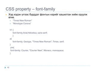 CSS property – font-family
    Хэд хэдэн үггээс бүрддэг фонтын нэрийг хашилтан хийж оруулж
     өгнө.
            “Times New Roman”
            “Monotype Corsiva”


         h1 {
            font-family:Arial,Helvetica, sans-serif;
            }
         p{
            font-family: Georgia, "Times New Roman", Times, serif;
         }
          pre{
          font-family: Courier, "Courier New", Monaco, monospace;
         }




    42
 