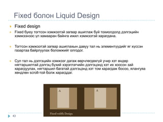 Fixed болон Liquid Design
    Fixed design
    Fixed буюу тогтсон хэмжээтэй загвар ашиглаж буй тохиолдолд дэлгэцийн
     хэмжээнээс үл хамааран байнга ижил хэмжээтэй харагдана.

    Тогтсон хэмжээтэй загвар ашиглахын давуу тал нь элементүүдийг яг хүссэн
     газартаа байрлуулах боломжийг олгодог.

    Сул тал нь дэлгэцийн хэмжээг дагаж өөрчлөгдөхгүй учир хэт өндөр
     нягтаршилтай дэлгэц бүхий хэрэглэгчийн дэлгэцэнд хэт их хоосон зай
     харагдуулах, нягтаршил багатай дэлгэцэнд хэт том харагдаж босоо, ялангуяа
     хөндлөн scroll-той болж харагддаг.




    43
 