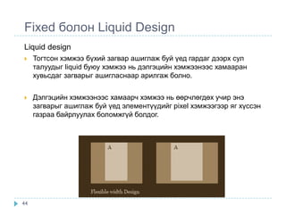 Fixed болон Liquid Design
Liquid design
    Тогтсон хэмжээ бүхий загвар ашиглаж буй үед гардаг дээрх сул
     талуудыг liquid буюу хэмжээ нь дэлгэцийн хэмжээнээс хамааран
     хувьсдаг загварыг ашигласнаар арилгаж болно.


    Дэлгэцийн хэмжээнээс хамаарч хэмжээ нь өөрчлөгдөх учир энэ
     загварыг ашиглаж буй үед элементүүдийг pixel хэмжээгээр яг хүссэн
     газраа байрлуулах боломжгүй болдог.




44
 