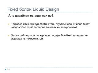 Fixed болон Liquid Design
Аль дизайныг нь ашиглах вэ?

    Тэгэхээр хийх гэж буй сайтны тань агуулгыг ерөнхийдөө текст
     эзэлдэг бол liquid загварыг ашиглах нь тохиромжтой.


    Харин сайтад зураг ихээр ашиглагддаг бол fixed загварыг нь
     ашиглах нь тохиромжтой.




45
 