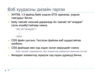 Вэб хуудасны дизайн гаргах
    XHTML 1.0 файлд байх үндсэн DTD зарлагаа, үндсэн
     таагуудыг бичнэ.
    body таагийг нээсний дараагаар div таагийг id=“wrapper”
     гэсэн атрибуттайгаар нэмнэ.
          <div id="wrapper">
            ...
          </div>
    CSS файл үүсгэнэ. Үүсгэсэн файлаа вэб хуудастайгаа
     холбоно.
    CSS файлдаа мөн хэд хэдэн эхлэл мөрүүдийг нэмнэ.
      •   body таагийг тодорхойлох, бүх элементэд зориулсан зарлагаа гэх мэт
    #wrapper элементэд зориулж хэд хэдэн дүрмүүд бичнэ.




47
 