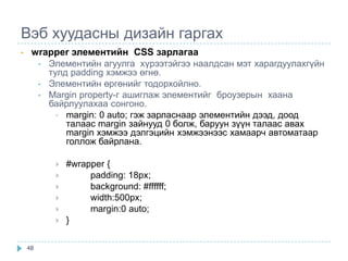 Вэб хуудасны дизайн гаргах
•    wrapper элементийн CSS зарлагаа
      • Элементийн агуулга хүрээтэйгээ наалдсан мэт харагдуулахгүйн
        тулд padding хэмжээ өгнө.
      • Элементийн өргөнийг тодорхойлно.
      • Margin property-г ашиглаж элементийг броузерын хаана
        байрлуулахаа сонгоно.
          • margin: 0 auto; гэж зарласнаар элементийн дээд, доод
            талаас margin зайнууд 0 болж, баруун зүүн талаас авах
            margin хэмжээ дэлгэцийн хэмжээнээс хамаарч автоматаар
            голлож байрлана.

             #wrapper {
                  padding: 18px;
                  background: #ffffff;
                  width:500px;
                  margin:0 auto;
             }

    48
 