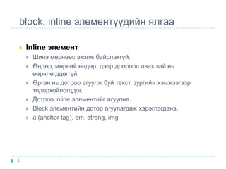 block, inline элементүүдийн ялгаа

   Inline элемент
       Шинэ мөрнөөс эхэлж байрлахгүй.
       Өндөр, мөрний өндөр, дээр доороос авах зай нь
        өөрчлөгддөггүй.
       Өргөн нь дотроо агуулж буй текст, зургийн хэмжээгээр
        тодорхойлогддог.
       Дотроо inline элементийг агуулна.
       Block элементийн дотор агуулагдаж хэрэглэгдэнэ.
       a (anchor tag), em, strong, img




5
 