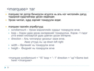 <marquee> таг
    marquee таг дотор бичигдсэн агуулга нь аль нэг чиглэлийн дагуу,
     тодорхой хурдтайгаар урсан хөдөлдөг.
    Урсах чиглэл, хурд зэргийг тохируулж өгдөг.

    marquee таагийн атрибутууд:
      scrollamount – Урсах мэдээллийн хурдыг тохируулж өгнө.
      loop – Хэдэн удаа урсан өнгөрөхийг тохируулна. Хэрэв -1 гэдэг
       утга өгвөл хязгааргүй удаа давтан урсан өнгөрнө.
      direction – Аль чиглэлрүү урсахыг зааж өгнө.
                   Авах утгууд нь: up down left right
      width – Өргөнийг нь тохируулж өгнө
      heigth - Өндрийг нь тохируулж өгнө



     <marquee scrollamount = “15” loop = “- 1” direction = “up”>Some text
       here! </marquee>

    51
 