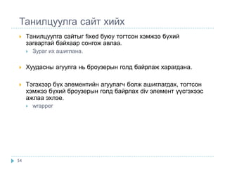 Танилцуулга сайт хийх
    Танилцуулга сайтыг fixed буюу тогтсон хэмжээ бүхий
     загвартай байхаар сонгож авлаа.
        Зураг их ашиглана.

    Хуудасны агуулга нь броузерын голд байрлаж харагдана.

    Тэгэхээр бүх элементийн агуулагч болж ашиглагдах, тогтсон
     хэмжээ бүхий броузерын голд байрлах div элемент үүсгэхээс
     ажлаа эхлэе.
        wrapper




54
 