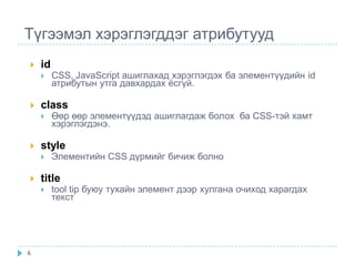 Түгээмэл хэрэглэгддэг атрибутууд
   id
        CSS, JavaScript ашиглахад хэрэглэгдэх ба элементүүдийн id
         атрибутын утга давхардах ѐсгүй.

   class
        Өөр өөр элементүүдэд ашиглагдаж болох ба CSS-тэй хамт
         хэрэглэгдэнэ.

   style
        Элементийн CSS дүрмийг бичиж болно

   title
        tool tip буюу тухайн элемент дээр хулгана очиход харагдах
         текст




6
 