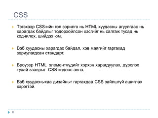 CSS
   Тэгэхээр CSS-ийн гол зорилго нь HTML хуудасны агуулгаас нь
    харагдах байдлыг тодорхойлсон хэсгийг нь салгаж тусад нь
    кодчилох, шийдэх юм.

   Вэб хуудасны харагдах байдал, хэв маягийг гаргахад
    зориулагдсан стандарт.

   Броузер HTML элементүүдийг хэрхэн харагдуулах, дүрслэх
    тухай зааврыг CSS кодоос авна.

   Вэб хуудасныхаа дизайныг гаргахдаа CSS зайлшгүй ашиглах
    хэрэгтэй.




8
 