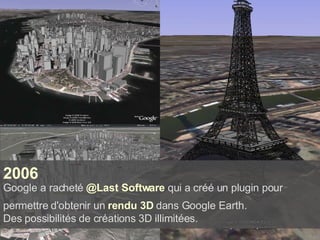 2006  Google a racheté  @Last Software  qui a créé un plugin pour permettre d'obtenir un  rendu 3D  dans Google Earth.   Des possibilités de créations 3D illimitées. 