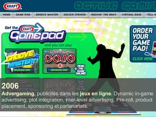 2006 Advergaming , publicités dans les  jeux en ligne . Dynamic in-game advertising, plot integration, inter-level advertising, Pre-roll, product placement, sponsoring et partenariats. 