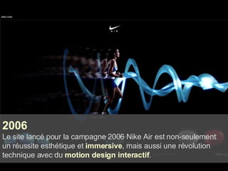 2006 Le site lancé pour la campagne 2006 Nike Air est non-seulement un réussite esthétique et  immersive , mais aussi une révolution technique avec du  motion design interactif . 