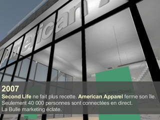 2007 Second Life  ne fait plus recette.   American Apparel   ferme son île. Seulement 40 000 personnes sont connectées en direct.  La Bulle marketing éclate. 
