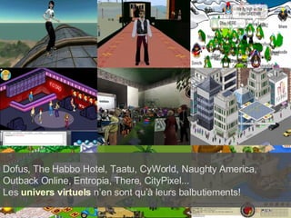 Dofus, The Habbo Hotel, Taatu, CyWorld, Naughty America, Outback Online, Entropia, There, CityPixel...  Les  univers virtuels  n’en sont qu’à leurs balbutiements! 