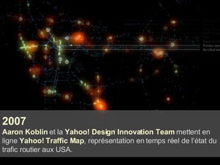 2007 Aaron Koblin  et la  Yahoo! Design Innovation Team  mettent en ligne  Yahoo! Traffic Map , représentation en temps réel de l’état du trafic routier aux USA. 