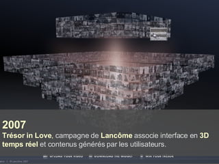 2007 Trésor in Love ,  campagne de  Lancôme  associe interface en  3D temps réel  et contenus générés par les utilisateurs. 
