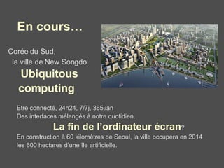Corée du Sud,  la ville de New Songdo   Ubiquitous   computing   Etre connecté, 24h24, 7/7j, 365j/an Des interfaces mélangés à notre quotidien.  La fin de l’ordinateur écran ?  En construction à 60 kilomètres de Seoul, la ville occupera en 2014  les 600 hectares d’une île artificielle.  En cours… 