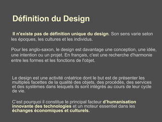 Il n'existe pas de définition unique du design . Son sens varie selon les époques, les cultures et les individus.   Pour les anglo-saxon, le design est davantage une conception, une idée, une intention ou un projet. En français, c'est une recherche d'harmonie entre les formes et les fonctions de l'objet.   Le design est une activité créatrice dont le but est de présenter les multiples facettes de la qualité des objets, des procédés, des services et des systèmes dans lesquels ils sont intégrés au cours de leur cycle de vie.  C’est pourquoi il constitue le principal facteur  d’humanisation innovante des technologies  et un moteur essentiel dans les  échanges économiques et culturels .  Définition du Design 