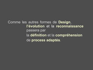 Comme les autres formes de  Design ,  l’évolution  et la  reconnaissance   passera par  la  définition  et la  compréhension   de  process adaptés . 