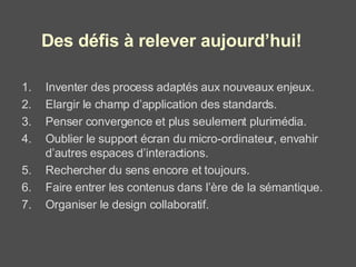 Inventer des process adaptés aux nouveaux enjeux. Elargir le champ d’application des standards. Penser convergence et plus seulement plurimédia. Oublier le support écran du micro-ordinateur, envahir d’autres espaces d’interactions. Rechercher du sens encore et toujours. Faire entrer les contenus dans l’ère de la sémantique. Organiser le design collaboratif. Des défis à relever aujourd’hui! 