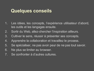 Les idées, les concepts, l’expérience utilisateur d’abord, les outils et les langages ensuite. Sortir du Web, allez-chercher l’inspiration ailleurs. Cultiver le sens, réussir à présenter ses concepts. Apprendre la collaboration et travaillez le process. Se spécialiser, ne pas avoir peur de ne pas tout savoir. Ne plus se limiter au browser. Se confronter à d’autres cultures. Quelques conseils 