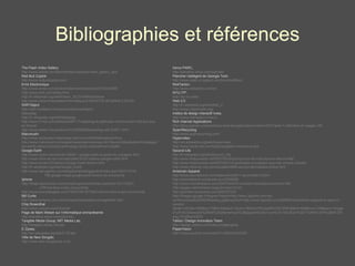 Bibliographies et références The Flash Video Gallery http://www.adobe.com/devnet/flash/samples/video_gallery_as2/ Red Bull Copilot http://www.redbullcopilot.com/ Enre Electronique http://www.wired.com/science/discoveries/news/2001/03/42056 http://www.eink.com/index.html http://fr.wikipedia.org/wiki/Papier_%C3%A9lectronique http://www.zdnet.fr/actualites/informatique/0,39040745,39128944-3,00.htm SWFObject http://wiki.mediabox.fr/documentation/swfobject Nabaztag http://fr.wikipedia.org/wiki/Nabaztag http://www.01net.com/editorial/289117/nabaztag-le-petit-lapin-communicant-fait-son-trou-en-france/ http://www.atelier.fr/inventions/10/23092005/nabaztag-wifi-30461-.html Marumushi http://www.zazieweb.fr/site/reagir.php?num=64309&readonly=true http://www.marumushi.com/apps/newsmap/newsmap.cfm?layout=0&selected=fr&categories=world,nation,business,technology,sports,entertainment,health Google Earth http://www.clubic.com/article-33638-1-google-earth-le-guide-du-voyageur.html http://www.infos-du-net.com/actualite/10322-darfour-google-earth.html http://www.ecrans.fr/Darfour-Google-Earth-temoin.html http://fr.wikipedia.org/wiki/Google_Earth http://www.sqli-agency.com/blogs/emarketinggarden/index.php?2007/10/16/  182-google-maps-google-earth-lavenir-du-e-tourisme Iphone http://blogs.laprovence.com/comptes/gvanlede/index.php/post/10/11/2007/  LiPhone-face-a-ses-concurrents http://www.journaldugeek.com/?2007/06/19/7339-l-iphone-face-a-ses-concurrents Bill Curtis http://www.borland.com.tr/tr/company/leadership/management.html Chip Rosenthal http://www.unicom.com/chrome/ Page de Mark Weiser sur l’informatique omniprésente http://sandbox.xerox.com/ubicomp Tangible Media Group, MIT Media Lab, http://tangible.media.mit.edu E-Zpass,  http://en.wikipedia.org/wiki/E-ZPass Ville de New Songdo,  http://www.new-songdocity.co.kr Xerox PARC,  http://sandbox.xerox.com/parctab/ Plancher intelligent de Georgia Tech,  http://www-static.cc.gatech.edu/fce/smartfloor/ RedTacton,  http://www.redtacton.com/en/ NYU ITP,  http://itp.nyu.edu/ Web 2.0 http://fr.wikipedia.org/wiki/Web_2 http://www.rubyonrails.org/ Institut de design interactif Ivrea,  http://www.interaction-ivrea.it Rich Internet Applications  http://blog.aysoon.com/post/Que-sont-les-applications-riches-RIA-Partie-1-Definition-et-usages-195 SpamRecycling http://www.spamrecycling.com/ Hypervideo http://en.wikipedia.org/wiki/Hypervideo http://www.canal-ntic.com/blog/navigation-immersive.php Second Life http://fr.wikipedia.org/wiki/Second_Life http://www.fredcavazza.net/2007/03/05/pourquoi-je-ne-crois-plus-en-second-life/ http://www.fredcavazza.net/2007/02/01/hypotheses-d-evolution-pour-les-univers-virtuels/ http://www.infos-du-net.com/actualite/9986-second-life-outback-online.html American Apparel http://www.journaldunet.com/diaporama/0611-secondlife/3.shtml http://secondworld.wordpress.com/2006/08/ http://www.michelleblanc.com/2007/04/04/5-conseils-marqueteurs-second-life/ http://pages.usherbrooke.ca/gcorriveau/?p=21 http://gromike.wordpress.com/2007/07/23/ http://images.google.fr/imgres?imgurl=http://www.3pointd.com/wp-content/uploads/2006/06/aaday.jpg&imgrefurl=http://www.3pointd.com/20060615/american-apparel-to-open-in-second-life/&h=347&w=480&sz=72&hl=fr&start=1&um=1&tbnid=RV2jq0RmVNT3RM:&tbnh=93&tbnw=129&prev=/images%3Fq%3Dsecond%2Blife%252Bamerican%2Bapparel%26svnum%3D10%26um%3D1%26hl%3Dfr%26lr%3Dlang_fr%26sa%3DG Yahoo ! Design Innovation Team http://design.yahoo.com/index.php#projects PaperVision http://www.youtube.com/watch?v=B3G9VdzGSl8 