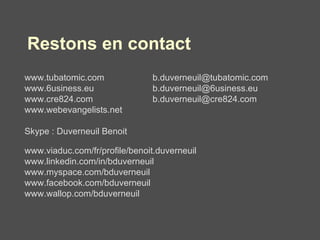 Restons en contact www.tubatomic.com  [email_address] www.6usiness.eu    [email_address] www.cre824.com  [email_address] www.webevangelists.net Skype : Duverneuil Benoit www.viaduc.com/fr/profile/benoit.duverneuil www.linkedin.com/in/bduverneuil www.myspace.com/bduverneuil www.facebook.com/bduverneuil www.wallop.com/bduverneuil 