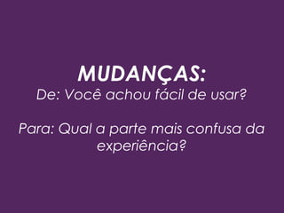 MUDANÇAS:
De: Você achou fácil de usar?
Para: Qual a parte mais confusa da
experiência?
 