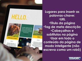Lugares para inserir as
palavras-chave:
•URL
•Título da página
•Tag de meta descrição
•Cabeçalhos e
subtítulos na página
•Usar em todo o
conteúdo da página de
modo inteligente (não
escreva como um robô)
 