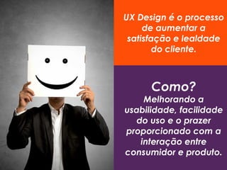 UX Design é o processo
de aumentar a
satisfação e lealdade
do cliente.
Como?
Melhorando a
usabilidade, facilidade
do uso e o prazer
proporcionado com a
interação entre
consumidor e produto.
 