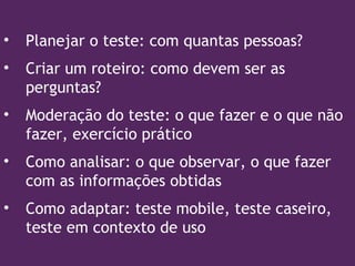 • Planejar o teste: com quantas pessoas?
• Criar um roteiro: como devem ser as
perguntas?
• Moderação do teste: o que fazer e o que não
fazer, exercício prático
• Como analisar: o que observar, o que fazer
com as informações obtidas
• Como adaptar: teste mobile, teste caseiro,
teste em contexto de uso
 