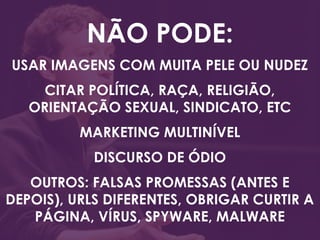 NÃO PODE:
USAR IMAGENS COM MUITA PELE OU NUDEZ
CITAR POLÍTICA, RAÇA, RELIGIÃO,
ORIENTAÇÃO SEXUAL, SINDICATO, ETC
MARKETING MULTINÍVEL
DISCURSO DE ÓDIO
OUTROS: FALSAS PROMESSAS (ANTES E
DEPOIS), URLS DIFERENTES, OBRIGAR CURTIR A
PÁGINA, VÍRUS, SPYWARE, MALWARE
 