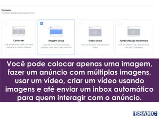 Você pode colocar apenas uma imagem,
fazer um anúncio com múltiplas imagens,
usar um vídeo, criar um vídeo usando
imagens e até enviar um inbox automático
para quem interagir com o anúncio.
 