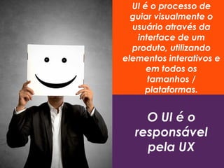 UI é o processo de
guiar visualmente o
usuário através da
interface de um
produto, utilizando
elementos interativos e
em todos os
tamanhos /
plataformas.
O UI é o
responsável
pela UX
 