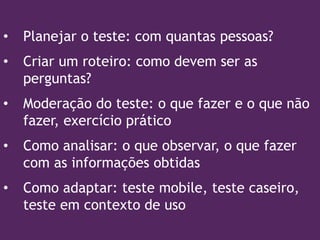 • Planejar o teste: com quantas pessoas?
• Criar um roteiro: como devem ser as
perguntas?
• Moderação do teste: o que fazer e o que não
fazer, exercício prático
• Como analisar: o que observar, o que fazer
com as informações obtidas
• Como adaptar: teste mobile, teste caseiro,
teste em contexto de uso
 