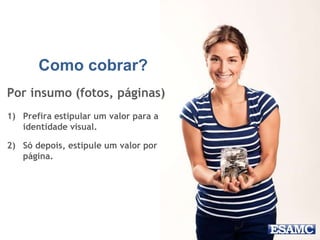 Como cobrar?
Por insumo (fotos, páginas)
1) Prefira estipular um valor para a
identidade visual.
2) Só depois, estipule um valor por
página.
 