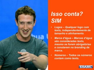 Isso conta?
SIM
• Logos – Qualquer logo com
texto, independentemente de
tamanho e alinhamento.
• Marca d’água – Marcas d’água
são consideradas texto,
mesmo se forem obrigatórias
e constarem no branding da
marca.
• Números – Todos os números
contam como texto.
 