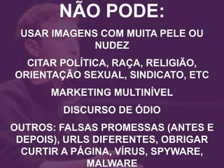 NÃO PODE:
USAR IMAGENS COM MUITA PELE OU
NUDEZ
CITAR POLÍTICA, RAÇA, RELIGIÃO,
ORIENTAÇÃO SEXUAL, SINDICATO, ETC
MARKETING MULTINÍVEL
DISCURSO DE ÓDIO
OUTROS: FALSAS PROMESSAS (ANTES E
DEPOIS), URLS DIFERENTES, OBRIGAR
CURTIR A PÁGINA, VÍRUS, SPYWARE,
MALWARE
 