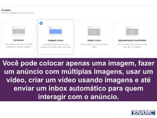 Você pode colocar apenas uma imagem, fazer
um anúncio com múltiplas imagens, usar um
vídeo, criar um vídeo usando imagens e até
enviar um inbox automático para quem
interagir com o anúncio.
 