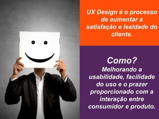 UX Design é o processo
de aumentar a
satisfação e lealdade do
cliente.
Como?
Melhorando a
usabilidade, facilidade
do uso e o prazer
proporcionado com a
interação entre
consumidor e produto.
 